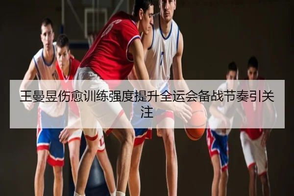 王曼昱伤愈训练强度提升全运会备战节奏引关注