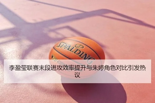 李盈莹联赛末段进攻效率提升与朱婷角色对比引发热议