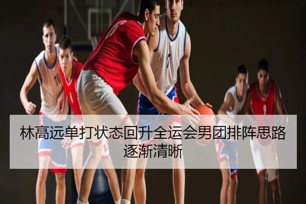 林高远单打状态回升全运会男团排阵思路逐渐清晰