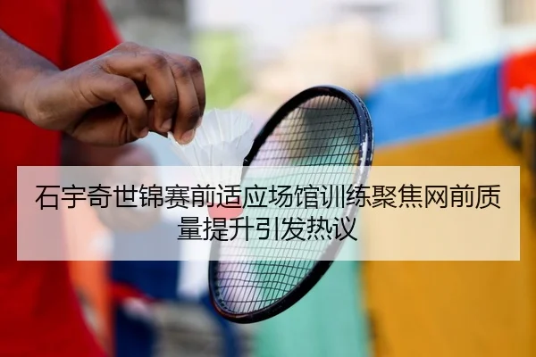 石宇奇世锦赛前适应场馆训练聚焦网前质量提升引发热议
