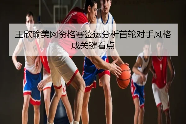 王欣瑜美网资格赛签运分析首轮对手风格成关键看点